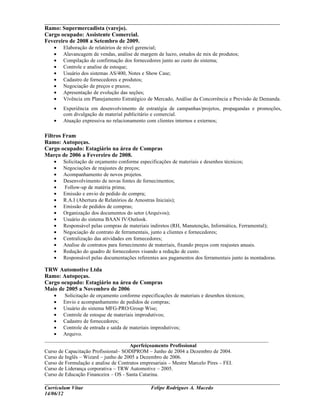 ___________________________________________________________________________
Ramo: Supermercadista (varejo).
Cargo ocupado: Assistente Comercial.
Fevereiro de 2008 a Setembro de 2009.
   •   Elaboração de relatórios de nível gerencial;
   •   Alavancagem de vendas, análise de margem de lucro, estudos de mix de produtos;
   •   Compilação de confirmação dos fornecedores junto ao custo do sistema;
   •   Controle e analise de estoque;
   •   Usuário dos sistemas AS/400, Notes e Show Case;
   •   Cadastro de fornecedores e produtos;
   •   Negociação de preços e prazos;
   •   Apresentação de evolução das seções;
   •   Vivência em Planejamento Estratégico de Mercado, Análise da Concorrência e Previsão de Demanda.
   •   Experiência em desenvolvimento de estratégia de campanhas/projetos, propagandas e promoções,
       com divulgação de material publicitário e comercial.
   •   Atuação expressiva no relacionamento com clientes internos e externos;

Filtros Fram
Ramo: Autopeças.
Cargo ocupado: Estagiário na área de Compras
Março de 2006 a Fevereiro de 2008.
   •   Solicitação de orçamento conforme especificações de materiais e desenhos técnicos;
   •   Negociações de reajustes de preços;
   •   Acompanhamento de novos projetos.
   •   Desenvolvimento de novas fontes de fornecimentos;
   •   Follow-up de matéria prima;
   •   Emissão e envio de pedido de compra;
   •   R.A.I (Abertura de Relatórios de Amostras Iniciais);
   •   Emissão de pedidos de compras;
   •   Organização dos documentos do setor (Arquivos);
   •   Usuário do sistema BAAN IV/Outlook.
   •   Responsável pelas compras de materiais indiretos (RH, Manutenção, Informática, Ferramental);
   •   Negociação de contrato de ferramentais, junto a clientes e fornecedores;
   •   Centralização das atividades em fornecedores;
   •   Analise de contratos para fornecimento de materiais, fixando preços com reajustes anuais.
   •   Redução do quadro de fornecedores visando a redução de custo.
   •   Responsável pelas documentações referentes aos pagamentos dos ferramentais junto às montadoras.

TRW Automotive Ltda
Ramo: Autopeças.
Cargo ocupado: Estagiário na área de Compras
Maio de 2005 a Novembro de 2006
    •    Solicitação de orçamento conforme especificações de materiais e desenhos técnicos;
    • Envio e acompanhamento de pedidos de compras;
    • Usuário do sistema MFG-PRO/Group Wise;
    • Controle de estoque de materiais improdutivos;
    • Cadastro de fornecedores;
    • Controle de entrada e saída de materiais improdutivos;
    • Arquivo.
_____________________________________________________________________________________
                                      Aperfeiçoamento Profissional
Curso de Capacitação Profissional– SODIPROM – Junho de 2004 a Dezembro de 2004.
Curso de Inglês – Wizard – junho de 2005 a Dezembro de 2006.
Curso de Formulação e analise de Contratos empresariais – Mestre Marcelo Pires – FEI.
Curso de Liderança corporativa – TRW Automotive – 2005.
Curso de Educação Financeira – OS - Santa Catarina.
___________________________________________________________________________
Curriculum Vitae                              Felipe Rodrigues A. Macedo
14/06/12
 