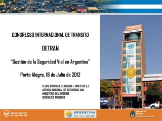 CONGRESSO INTERNACIONAL DE TRANSITO

                 DETRAN

“Gestión de la Seguridad Vial en Argentina”

     Porto Alegre, 18 de Julio de 2012
                 FELIPE RODRIGUEZ LAGUENS – DIRECTOR EJ.
                 AGENCIA NACIONAL DE SEGURIDAD VIAL
                 MINISTERIO DEL INTERIOR
                 REPÚBLICA ARGENTIA
 
