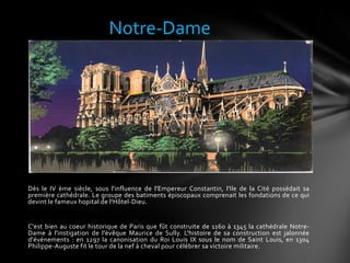Dès le IV ème siècle, sous l'influence de l'Empereur Constantin, l'Ile de la Cité possédait sa
première cathédrale. Le groupe des batiments épiscopaux comprenait les fondations de ce qui
devint le fameux hopital de l'Hôtel-Dieu.
C'est bien au coeur historique de Paris que fût construite de 1160 à 1345 la cathédrale Notre-
Dame à l'instigation de l'évêque Maurice de Sully. L'histoire de sa construction est jalonnée
d'événements : en 1297 la canonisation du Roi Louis IX sous le nom de Saint Louis, en 1304
Philippe-Auguste fit le tour de la nef à cheval pour célébrer sa victoire militaire.
Notre-Dame
 