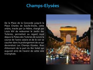 De la Place de la Concorde jusqu'à la
Place Charles de Gaulle-Etoile, cette
artère, tracée par Le Nôtre, chargé par
Louis XIV de redessiner le Jardin des
Tuileries, permettait au regard royal
depuis le Palais des Tuileries de suivre la
course de l'astre solaire et de le voir se
coucher dans le prolongement de ce qui
deviendrait Les Champs Elysées. Rien
d'étonnant de la part du Roi Soleil qui
augurait ainsi de l'avenir de cette voie
triomphale.
Champs-Elysées
 