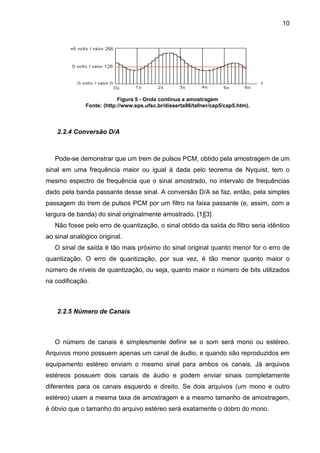 10

Figura 5 - Onda contínua e amostragem
Fonte: (http://www.eps.ufsc.br/disserta96/tafner/cap5/cap5.htm).

2.2.4 Conversão D/A

Pode-se demonstrar que um trem de pulsos PCM, obtido pela amostragem de um
sinal em uma frequência maior ou igual à dada pelo teorema de Nyquist, tem o
mesmo espectro de frequência que o sinal amostrado, no intervalo de frequências
dado pela banda passante desse sinal. A conversão D/A se faz, então, pela simples
passagem do trem de pulsos PCM por um filtro na faixa passante (e, assim, com a
largura de banda) do sinal originalmente amostrado. [1][3]
Não fosse pelo erro de quantização, o sinal obtido da saída do filtro seria idêntico
ao sinal analógico original.
O sinal de saída é tão mais próximo do sinal original quanto menor for o erro de
quantização. O erro de quantização, por sua vez, é tão menor quanto maior o
número de níveis de quantização, ou seja, quanto maior o número de bits utilizados
na codificação.

2.2.5 Número de Canais

O número de canais é simplesmente definir se o som será mono ou estéreo.
Arquivos mono possuem apenas um canal de áudio, e quando são reproduzidos em
equipamento estéreo enviam o mesmo sinal para ambos os canais. Já arquivos
estéreos possuem dois canais de áudio e podem enviar sinais completamente
diferentes para os canais esquerdo e direito. Se dois arquivos (um mono e outro
estéreo) usam a mesma taxa de amostragem e a mesmo tamanho de amostragem,
é óbvio que o tamanho do arquivo estéreo será exatamente o dobro do mono.

 