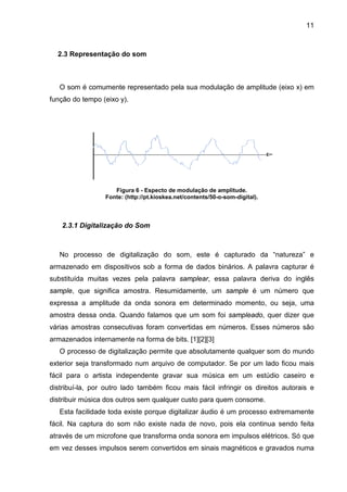 11

2.3 Representação do som

O som é comumente representado pela sua modulação de amplitude (eixo x) em
função do tempo (eixo y).

Figura 6 - Especto de modulação de amplitude.
Fonte: (http://pt.kioskea.net/contents/50-o-som-digital).

2.3.1 Digitalização do Som

No processo de digitalização do som, este é capturado da “natureza” e
armazenado em dispositivos sob a forma de dados binários. A palavra capturar é
substituída muitas vezes pela palavra samplear, essa palavra deriva do inglês
sample, que significa amostra. Resumidamente, um sample é um número que
expressa a amplitude da onda sonora em determinado momento, ou seja, uma
amostra dessa onda. Quando falamos que um som foi sampleado, quer dizer que
várias amostras consecutivas foram convertidas em números. Esses números são
armazenados internamente na forma de bits. [1][2][3]
O processo de digitalização permite que absolutamente qualquer som do mundo
exterior seja transformado num arquivo de computador. Se por um lado ficou mais
fácil para o artista independente gravar sua música em um estúdio caseiro e
distribuí-la, por outro lado também ficou mais fácil infringir os direitos autorais e
distribuir música dos outros sem qualquer custo para quem consome.
Esta facilidade toda existe porque digitalizar áudio é um processo extremamente
fácil. Na captura do som não existe nada de novo, pois ela continua sendo feita
através de um microfone que transforma onda sonora em impulsos elétricos. Só que
em vez desses impulsos serem convertidos em sinais magnéticos e gravados numa

 