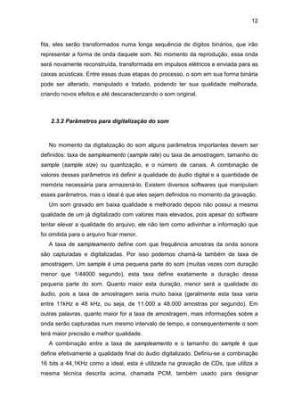 12

fita, eles serão transformados numa longa sequência de dígitos binários, que irão
representar a forma de onda daquele som. No momento da reprodução, essa onda
será novamente reconstruída, transformada em impulsos elétricos e enviada para as
caixas acústicas. Entre essas duas etapas do processo, o som em sua forma binária
pode ser alterado, manipulado e tratado, podendo ter sua qualidade melhorada,
criando novos efeitos e até descaracterizando o som original.

2.3.2 Parâmetros para digitalização do som

No momento da digitalização do som alguns parâmetros importantes devem ser
definidos: taxa de sampleamento (sample rate) ou taxa de amostragem, tamanho do
sample (sample size) ou quantização, e o número de canais. A combinação de
valores desses parâmetros irá definir a qualidade do áudio digital e a quantidade de
memória necessária para armazená-lo. Existem diversos softwares que manipulam
esses parâmetros, mas o ideal é que eles sejam definidos no momento da gravação.
Um som gravado em baixa qualidade e melhorado depois não possui a mesma
qualidade de um já digitalizado com valores mais elevados, pois apesar do software
tentar elevar a qualidade do arquivo, ele não tem como adivinhar a informação que
foi omitida para o arquivo ficar menor.
A taxa de sampleamento define com que frequência amostras da onda sonora
são capturadas e digitalizadas. Por isso podemos chamá-la também de taxa de
amostragem. Um sample é uma pequena parte do som (muitas vezes com duração
menor que 1/44000 segundo), esta taxa define exatamente a duração dessa
pequena parte do som. Quanto maior esta duração, menor será a qualidade do
áudio, pois a taxa de amostragem seria muito baixa (geralmente esta taxa varia
entre 11kHz e 48 kHz, ou seja, de 11.000 a 48.000 amostras por segundo). Em
outras palavras, quanto maior for a taxa de amostragem, mais informações sobre a
onda serão capturadas num mesmo intervalo de tempo, e consequentemente o som
terá maior precisão e melhor qualidade.
A combinação entre a taxa de sampleamento e o tamanho do sample é que
define efetivamente a qualidade final do áudio digitalizado. Definiu-se a combinação
16 bits a 44,1KHz como a ideal, esta é utilizada na gravação de CDs, que utiliza a
mesma técnica descrita acima, chamada PCM, também usado para designar

 