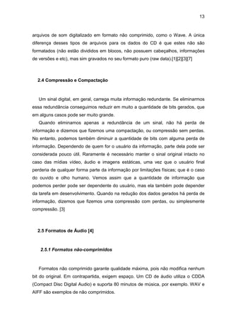 13

arquivos de som digitalizado em formato não comprimido, como o Wave. A única
diferença desses tipos de arquivos para os dados do CD é que estes não são
formatados (não estão divididos em blocos, não possuem cabeçalhos, informações
de versões e etc), mas sim gravados no seu formato puro (raw data).[1][2][3][7]

2.4 Compressão e Compactação

Um sinal digital, em geral, carrega muita informação redundante. Se eliminarmos
essa redundância conseguimos reduzir em muito a quantidade de bits gerados, que
em alguns casos pode ser muito grande.
Quando eliminamos apenas a redundância de um sinal, não há perda de
informação e dizemos que fizemos uma compactação, ou compressão sem perdas.
No entanto, podemos também diminuir a quantidade de bits com alguma perda de
informação. Dependendo de quem for o usuário da informação, parte dela pode ser
considerada pouco útil. Raramente é necessário manter o sinal original intacto no
caso das mídias vídeo, áudio e imagens estáticas, uma vez que o usuário final
perderia de qualquer forma parte da informação por limitações físicas; que é o caso
do ouvido e olho humano. Vemos assim que a quantidade de informação que
podemos perder pode ser dependente do usuário, mas ela também pode depender
da tarefa em desenvolvimento. Quando na redução dos dados gerados há perda de
informação, dizemos que fizemos uma compressão com perdas, ou simplesmente
compressão. [3]

2.5 Formatos de Áudio [4]

2.5.1 Formatos não-comprimidos

Formatos não comprimido garante qualidade máxima, pois não modifica nenhum
bit do original. Em contrapartida, exigem espaço. Um CD de áudio utiliza o CDDA
(Compact Disc Digital Audio) e suporta 80 minutos de música, por exemplo. WAV e
AIFF são exemplos de não comprimidos.

 