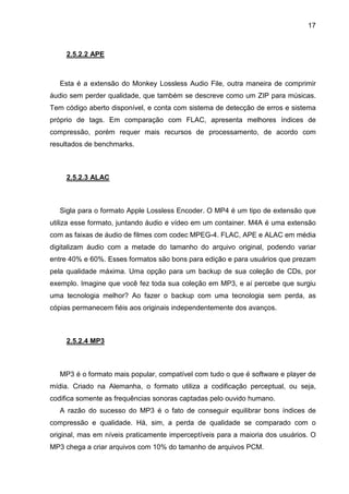 17

2.5.2.2 APE

Esta é a extensão do Monkey Lossless Audio File, outra maneira de comprimir
áudio sem perder qualidade, que também se descreve como um ZIP para músicas.
Tem código aberto disponível, e conta com sistema de detecção de erros e sistema
próprio de tags. Em comparação com FLAC, apresenta melhores índices de
compressão, porém requer mais recursos de processamento, de acordo com
resultados de benchmarks.

2.5.2.3 ALAC

Sigla para o formato Apple Lossless Encoder. O MP4 é um tipo de extensão que
utiliza esse formato, juntando áudio e vídeo em um container. M4A é uma extensão
com as faixas de áudio de filmes com codec MPEG-4. FLAC, APE e ALAC em média
digitalizam áudio com a metade do tamanho do arquivo original, podendo variar
entre 40% e 60%. Esses formatos são bons para edição e para usuários que prezam
pela qualidade máxima. Uma opção para um backup de sua coleção de CDs, por
exemplo. Imagine que você fez toda sua coleção em MP3, e aí percebe que surgiu
uma tecnologia melhor? Ao fazer o backup com uma tecnologia sem perda, as
cópias permanecem fiéis aos originais independentemente dos avanços.

2.5.2.4 MP3

MP3 é o formato mais popular, compatível com tudo o que é software e player de
mídia. Criado na Alemanha, o formato utiliza a codificação perceptual, ou seja,
codifica somente as frequências sonoras captadas pelo ouvido humano.
A razão do sucesso do MP3 é o fato de conseguir equilibrar bons índices de
compressão e qualidade. Há, sim, a perda de qualidade se comparado com o
original, mas em níveis praticamente imperceptíveis para a maioria dos usuários. O
MP3 chega a criar arquivos com 10% do tamanho de arquivos PCM.

 
