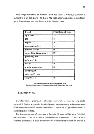 18

MP3 chega ao máximo de 320 kbps. Entre 192 kbps e 320 kbps, a qualidade é
comparável a um CD. Entre 128 kbps e 192 kbps, algumas pessoas já constatam
perda de qualidade, mas isso depende muito de quem ouve.

Figura 9 - Representação do Header de MP3
Fonte: (http://www.google.com/patents/EP1384230A1?cl=en).

2.5.2.5 OGG Vorbis

É um formato não proprietário e até mesmo com melhores taxas de compressão
que o MP3. Porém, a explosão do MP3 faz com que o suporte e a divulgação para
OGG encontre muitas dificuldades. Além disso, o fato de ser código aberto dificulta a
padronização do formato.
Os desenvolvedores afirmam que o formato foi desenvolvido para “substituir
completamente todos os formatos patenteados e proprietários”. O MP3 é uma
extensão proprietária, e esse é o atrativo que o OGG tenta chamar em artistas e

 