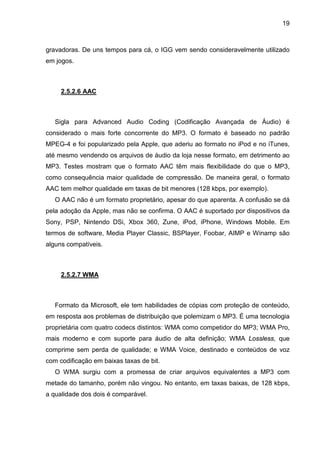 19

gravadoras. De uns tempos para cá, o IGG vem sendo consideravelmente utilizado
em jogos.

2.5.2.6 AAC

Sigla para Advanced Audio Coding (Codificação Avançada de Áudio) é
considerado o mais forte concorrente do MP3. O formato é baseado no padrão
MPEG-4 e foi popularizado pela Apple, que aderiu ao formato no iPod e no iTunes,
até mesmo vendendo os arquivos de áudio da loja nesse formato, em detrimento ao
MP3. Testes mostram que o formato AAC têm mais flexibilidade do que o MP3,
como consequência maior qualidade de compressão. De maneira geral, o formato
AAC tem melhor qualidade em taxas de bit menores (128 kbps, por exemplo).
O AAC não é um formato proprietário, apesar do que aparenta. A confusão se dá
pela adoção da Apple, mas não se confirma. O AAC é suportado por dispositivos da
Sony, PSP, Nintendo DSi, Xbox 360, Zune, iPod, iPhone, Windows Mobile. Em
termos de software, Media Player Classic, BSPlayer, Foobar, AIMP e Winamp são
alguns compatíveis.

2.5.2.7 WMA

Formato da Microsoft, ele tem habilidades de cópias com proteção de conteúdo,
em resposta aos problemas de distribuição que polemizam o MP3. É uma tecnologia
proprietária com quatro codecs distintos: WMA como competidor do MP3; WMA Pro,
mais moderno e com suporte para áudio de alta definição; WMA Lossless, que
comprime sem perda de qualidade; e WMA Voice, destinado e conteúdos de voz
com codificação em baixas taxas de bit.
O WMA surgiu com a promessa de criar arquivos equivalentes a MP3 com
metade do tamanho, porém não vingou. No entanto, em taxas baixas, de 128 kbps,
a qualidade dos dois é comparável.

 