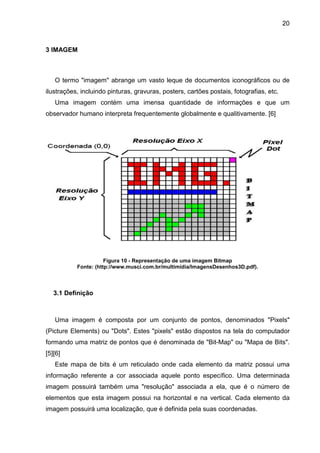 20

3 IMAGEM

O termo "imagem" abrange um vasto leque de documentos iconográficos ou de
ilustrações, incluindo pinturas, gravuras, posters, cartões postais, fotografias, etc.
Uma imagem contém uma imensa quantidade de informações e que um
observador humano interpreta frequentemente globalmente e qualitivamente. [6]

Figura 10 - Representação de uma imagem Bitmap
Fonte: (http://www.musci.com.br/multimidia/ImagensDesenhos3D.pdf).

3.1 Definição

Uma imagem é composta por um conjunto de pontos, denominados "Pixels"
(Picture Elements) ou "Dots". Estes "pixels" estão dispostos na tela do computador
formando uma matriz de pontos que é denominada de "Bit-Map" ou "Mapa de Bits".
[5][6]
Este mapa de bits é um reticulado onde cada elemento da matriz possui uma
informação referente a cor associada aquele ponto específico. Uma determinada
imagem possuirá também uma "resolução" associada a ela, que é o número de
elementos que esta imagem possui na horizontal e na vertical. Cada elemento da
imagem possuirá uma localização, que é definida pela suas coordenadas.

 