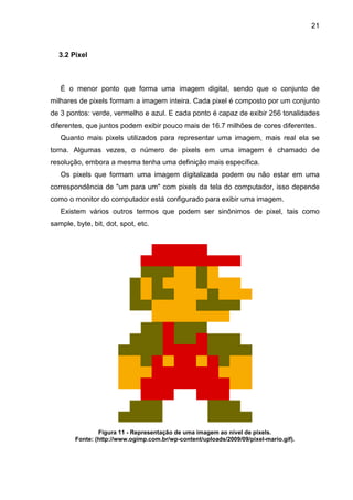 21

3.2 Pixel

É o menor ponto que forma uma imagem digital, sendo que o conjunto de
milhares de pixels formam a imagem inteira. Cada pixel é composto por um conjunto
de 3 pontos: verde, vermelho e azul. E cada ponto é capaz de exibir 256 tonalidades
diferentes, que juntos podem exibir pouco mais de 16.7 milhões de cores diferentes.
Quanto mais pixels utilizados para representar uma imagem, mais real ela se
torna. Algumas vezes, o número de pixels em uma imagem é chamado de
resolução, embora a mesma tenha uma definição mais específica.
Os pixels que formam uma imagem digitalizada podem ou não estar em uma
correspondência de "um para um" com pixels da tela do computador, isso depende
como o monitor do computador está configurado para exibir uma imagem.
Existem vários outros termos que podem ser sinônimos de pixel, tais como
sample, byte, bit, dot, spot, etc.

Figura 11 - Representação de uma imagem ao nível de pixels.
Fonte: (http://www.ogimp.com.br/wp-content/uploads/2009/09/pixel-mario.gif).

 