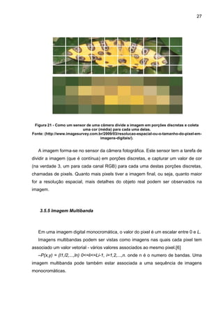 27

Figura 21 - Como um sensor de uma câmera divide a imagem em porções discretas e coleta
uma cor (média) para cada uma delas.
Fonte: (http://www.imagesurvey.com.br/2009/03/resolucao-espacial-ou-o-tamanho-do-pixel-emimagens-digitais/).

A imagem forma-se no sensor da câmera fotográfica. Este sensor tem a tarefa de
dividir a imagem (que é contínua) em porções discretas, e capturar um valor de cor
(na verdade 3, um para cada canal RGB) para cada uma destas porções discretas,
chamadas de pixels. Quanto mais pixels tiver a imagem final, ou seja, quanto maior
for a resolução espacial, mais detalhes do objeto real podem ser observados na
imagem.

3.5.5 Imagem Multibanda

Em uma imagem digital monocromática, o valor do pixel é um escalar entre 0 e L.
Imagens multibandas podem ser vistas como imagens nas quais cada pixel tem
associado um valor vetorial - vários valores associados ao mesmo pixel.[6]
–P(x,y) = (l1,l2,...,ln) 0<=li<=Li-1, i=1,2,...,n. onde n é o numero de bandas. Uma
imagem multibanda pode também estar associada a uma sequência de imagens
monocromáticas.

 