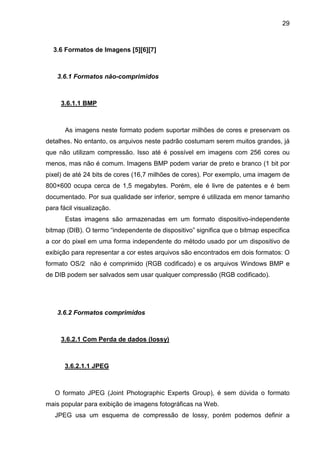 29

3.6 Formatos de Imagens [5][6][7]

3.6.1 Formatos não-comprimidos

3.6.1.1 BMP

As imagens neste formato podem suportar milhões de cores e preservam os
detalhes. No entanto, os arquivos neste padrão costumam serem muitos grandes, já
que não utilizam compressão. Isso até é possível em imagens com 256 cores ou
menos, mas não é comum. Imagens BMP podem variar de preto e branco (1 bit por
pixel) de até 24 bits de cores (16,7 milhões de cores). Por exemplo, uma imagem de
800×600 ocupa cerca de 1,5 megabytes. Porém, ele é livre de patentes e é bem
documentado. Por sua qualidade ser inferior, sempre é utilizada em menor tamanho
para fácil visualização.
Estas imagens são armazenadas em um formato dispositivo-independente
bitmap (DIB). O termo “independente de dispositivo” significa que o bitmap especifica
a cor do pixel em uma forma independente do método usado por um dispositivo de
exibição para representar a cor estes arquivos são encontrados em dois formatos: O
formato OS/2 não é comprimido (RGB codificado) e os arquivos Windows BMP e
de DIB podem ser salvados sem usar qualquer compressão (RGB codificado).

3.6.2 Formatos comprimidos

3.6.2.1 Com Perda de dados (lossy)

3.6.2.1.1 JPEG

O formato JPEG (Joint Photographic Experts Group), é sem dúvida o formato
mais popular para exibição de imagens fotográficas na Web.
JPEG usa um esquema de compressão de lossy, porém podemos definir a

 