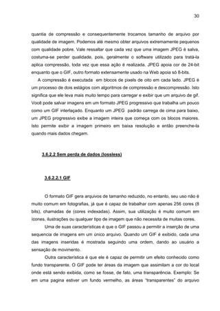 30

quantia de compressão e consequentemente trocamos tamanho de arquivo por
qualidade de imagem. Podemos até mesmo obter arquivos extremamente pequenos
com qualidade pobre. Vale ressaltar que cada vez que uma imagem JPEG é salva,
costuma-se perder qualidade, pois, geralmente o software utilizado para tratá-la
aplica compressão, toda vez que essa ação é realizada. JPEG apoia cor de 24-bit
enquanto que o GIF, outro formato extensamente usado na Web apoia só 8-bits.
A compressão é executada em blocos de pixels de oito em cada lado. JPEG é
um processo de dois estágios com algoritmos de compressão e descompressão. Isto
significa que ele leva mais muito tempo para carregar e exibir que um arquivo de gif.
Você pode salvar imagens em um formato JPEG progressivo que trabalha um pouco
como um GIF interlaçado. Enquanto um JPEG padrão carrega de cima para baixo,
um JPEG progressivo exibe a imagem inteira que começa com os blocos maiores.
Isto permite exibir a imagem primeiro em baixa resolução e então preenche-la
quando mais dados chegam.

3.6.2.2 Sem perda de dados (lossless)

3.6.2.2.1 GIF

O formato GIF gera arquivos de tamanho reduzido, no entanto, seu uso não é
muito comum em fotografias, já que é capaz de trabalhar com apenas 256 cores (8
bits), chamadas de (cores indexadas). Assim, sua utilização é muito comum em
ícones, ilustrações ou qualquer tipo de imagem que não necessita de muitas cores.
Uma de suas características é que o GIF passou a permitir a inserção de uma
sequencia de imagens em um único arquivo. Quando um GIF é exibido, cada uma
das imagens inseridas é mostrada seguindo uma ordem, dando ao usuário a
sensação de movimento.
Outra característica é que ele é capaz de permitir um efeito conhecido como
fundo transparente. O GIF pode ter áreas da imagem que assimilam a cor do local
onde está sendo exibida, como se fosse, de fato, uma transparência. Exemplo: Se
em uma pagina estiver um fundo vermelho, as áreas “transparentes” do arquivo

 