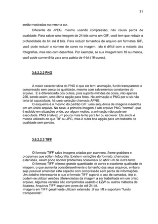 31

serão mostradas na mesma cor.
Diferente do JPEG, mesmo usando compressão, não causa perda de
qualidade. Para salvar uma imagem de 24 bits como um GIF, você tem que reduzir a
profundidade do bit até 8 bits. Para reduzir tamanhos de arquivo em formatos GIF,
você pode reduzir o número de cores na imagem. Isto é difícil com a maioria das
fotografias, mas não com desenhos. Por exemplo, se sua imagem tem 16 ou menos,
você pode convertê-la para uma paleta de 4-bit (16-cores).

3.6.2.2.2 PNG

A maior característica do PNG é que ele tem: animação, fundo transparente e
compressão sem perca de qualidade, mesmo com salvamentos constantes do
arquivo. E é diferenciado dos outros, pois suporta milhões de cores, não apenas
256, sendo assim, uma ótima opção para fotos. Na animação o PNG por si só não
teria tal capacidade, há uma variação chamada APNG.
O esquema é o mesmo do padrão GIF: uma sequência de imagens inseridas
em um único arquivo. No caso, a primeira imagem é um arquivo PNG "normal", que
é exibido em situações onde, por algum motivo, a animação não pode ser
executada. PNG é talvez um pouco mais lento para ler ou escrever. Ele ainda é
menos utilizado do que TIF ou JPG, mas é outra boa opção para um trabalho de
qualidade sem perdas.

3.6.2.2.3 TIFF

O formato TIFF salva imagens criadas por scanners, frame grabbers e
programas que editam fotografia. Existem variações do formato, chamadas
extensões, assim pode ocorrer problemas ocasionais ao abrir um de outra fonte.
O formato TIFF oferece grande quantidade de cores e excelente qualidade de
imagem, o que aumenta consideravelmente o tamanho dos seus arquivos, embora
seja possível amenizar este aspecto com compressão sem perda de informações.
Um detalhe interessante é que o formato TIFF suporta o uso de camadas, isto é,
podem-se utilizar versões diferenciadas da imagem a ser trabalhada em um único
arquivo. Algumas versões são comprimidas usando o LZW ou outros métodos de
lossless. Arquivos TIFF suportam cores de até 24-bit.
Imagens em TIFF geralmente utilizam extensão .tif ou .tiff e suportam "fundo
transparente".

 