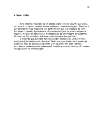 32

4 CONCLUSÃO

Este trabalho é resultado de um estudo amplo sobre tal assunto, que exigiu,
no decorrer do mesmo, análise, síntese e reflexão. Uma das vantagens oferecidas e
que considero a mais importante foi o conhecimento que tive a respeito de como
funciona a conversão digital de uma informação analógica, bem como os tipos de
arquivos, métodos de compressão, melhores taxas de amostragem, alguns termos
técnicos, etc. Foi um estudo realmente, muito interessante e instrutivo.
Concluindo que, questões como qualidade e fidelidade de uma conversão
analógico digital ainda é muito discutido. Existem argumentos de que a tecnologia
ainda está atrás da digitalização perfeita. Com equipamentos cada vez mais
tecnológicos, creio que daqui a pouco será possível armazenar todas as informações
analógicas em um formato digital.

 