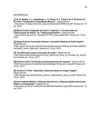 33

REFERÊNCIAS
[1] E. M. Miletto, L. L. Costalonga, L. V. Flores, E. F. Fritsch, M. S. Pimenta e R.
M. Vicari “Introdução à Computação Musical” . Disponível em:
<http://www.inf.ufrgs.br/lcm/site_arquivos/textos/aula1/CMintro2.pdf> Acesso em: 19
jun. 2013
[2] Maria Cristina Felippetto De Castro “Capítulo 3 − Fundamentos de
Comunicação de Dados” de “Teleprocessamento I”. Disponível em:
<http://www.feng.pucrs.br/~decastro/TPI/TPI_Cap3_parte2.pdf> Acesso em: 19 jun.
2013
[3] Diogo Pinheiro Fernandes Pedrosa “Conceitos Básicos de Áudio Digital”.
Disponível em:
<http://www2.ufersa.edu.br/portal/view/uploads/setores/164/arquivos/SistemaMultimi
dia/aula07_audio_digital.pdf> Acesso em: 14 jun. 2013
[4] “As diferenças entre os formatos de áudio”. Disponível em:
<http://www.acidezmental.xpg.com.br/as_diferencas_entre_os_formatos_de_audio.h
tml> Acesso em: 19 jun. 2013
[5] Emerson Goia “Introdução ao processamento de imagens”. Disponível em:
<http://www.goya.pro.br/aula/dwnload/webdesign/Introd_proc_img.pdf> Acesso em:
16 jun. 2013
[6] Antonio G. Tomé “Aquisição e Representação da imagem digital”.
Disponível em:
<http://equipe.nce.ufrj.br/thome/p_grad/nn_img/transp/c2_aquis_v2.pdf> Acesso em:
18 jun. 2013
[7] Prof. Roberto Willrich “Sistemas Numéricos e a Representação Interna dos
Dados no Computador”. Disponível em:
<http://www.inf.ufsc.br/~willrich/Ensino/INE5602/restrito/ii-cap2.PDF> Acesso em: 15
jun. 2013

 