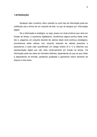 5

1 INTRODUÇÃO

Qualquer valor numérico, letra, carácter ou outro tipo de informação pode ser
codificado sob a forma de um conjunto de bits, no que se designa por “informação
digital”.
Se a informação é analógica, ou seja, possui um sinal contínuo que varia em
função do tempo, e queremos digitalizá-la, recolhemos alguns pontos deste sinal,
isto é, pegamos um conjunto discreto de valores deste sinal contínuo (analógico),
convertemos estes valores num conjunto reduzido de valores possíveis e
associamos a cada valor quantificado um código binário (0 e 1) e obtemos sua
representação digital que não vária continuamente em função do tempo. Tal
informação pode ser salva em formatos distintos, dependendo do que se quer obter
e dependendo do formato, perdemos qualidade e ganhamos menor tamanho de
arquivo e vice-versa.

 