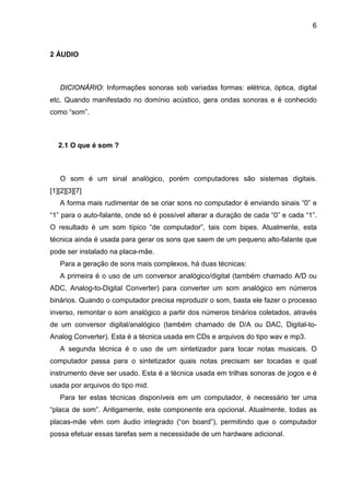 6

2 ÁUDIO

DICIONÁRIO: Informações sonoras sob variadas formas: elétrica, óptica, digital
etc. Quando manifestado no domínio acústico, gera ondas sonoras e é conhecido
como “som”.

2.1 O que é som ?

O som é um sinal analógico, porém computadores são sistemas digitais.
[1][2][3][7]
A forma mais rudimentar de se criar sons no computador é enviando sinais “0” e
“1” para o auto-falante, onde só é possível alterar a duração de cada “0” e cada “1”.
O resultado é um som típico “de computador”, tais com bipes. Atualmente, esta
técnica ainda é usada para gerar os sons que saem de um pequeno alto-falante que
pode ser instalado na placa-mãe.
Para a geração de sons mais complexos, há duas técnicas:
A primeira é o uso de um conversor analógico/digital (também chamado A/D ou
ADC, Analog-to-Digital Converter) para converter um som analógico em números
binários. Quando o computador precisa reproduzir o som, basta ele fazer o processo
inverso, remontar o som analógico a partir dos números binários coletados, através
de um conversor digital/analógico (também chamado de D/A ou DAC, Digital-toAnalog Converter). Esta é a técnica usada em CDs e arquivos do tipo wav e mp3.
A segunda técnica é o uso de um sintetizador para tocar notas musicais. O
computador passa para o sintetizador quais notas precisam ser tocadas e qual
instrumento deve ser usado. Esta é a técnica usada em trilhas sonoras de jogos e é
usada por arquivos do tipo mid.
Para ter estas técnicas disponíveis em um computador, é necessário ter uma
“placa de som”. Antigamente, este componente era opcional. Atualmente, todas as
placas-mãe vêm com áudio integrado (“on board”), permitindo que o computador
possa efetuar essas tarefas sem a necessidade de um hardware adicional.

 