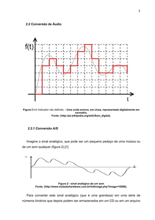 7

2.2 Conversão de Áudio

Figura Erro! Indicador não definido. - Uma onda sonora, em cinza, representada digitalmente em
vermelho.
Fonte: (http://pt.wikipedia.org/wiki/Som_digital).

2.2.1 Conversão A/D

Imagine o sinal analógico, que pode ser um pequeno pedaço de uma música ou
de um som qualquer (figura 2).[1]

Figura 2 - sinal analógico de um som
Fonte: (http://www.clubedohardware.com.br/fullimage.php?image=16569).

Para converter este sinal analógico (que é uma grandeza) em uma série de
números binários que depois podem ser armazenados em um CD ou em um arquivo

 