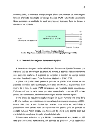 8

de computador, o conversor analógico/digital efetua um processo de amostragem,
também chamado modulação por código de pulso (PCM, Pulse-Code Modulation).
Neste processo, a amplitude do sinal será lida em intervalos fixos de tempo, e
convertida em um valor.

Figura 3 - Conversor Analógico/Digital
Fonte: (http://www.clubedohardware.com.br/fullimage.php?image=16569).

2.2.2 Taxa de Amostragem e Teorema de Nyquist

A taxa de amostragem ideal é definida pelo Teorema de Nyquist-Shannon, que
diz que a taxa de amostragem dever ser, no mínimo, o dobro da frequência máxima
que queremos capturar. O processo de amostrar e guardar os valores dessas
amostras é conhecido como Pulse Amplitude Modulation (PAM). [2][3]
A partir dos pulsos PAM, podemos produzir os pulsos PCM através de um
processo conhecido como quantização, onde cada amostra PAM é aproximada a um
inteiro de n bits. A saída PCM corresponde ao resultado dessa quantização.
Podemos calcular, a partir desse processo, denominado conversão A/D, a taxa
gerada pela transmissão de informação analógica através de sinais digitais.
Como a faixa de frequências capturadas por um ouvido humano está entre 20Hz
e 20 kHz, qualquer som digitalizado com uma taxa de amostragem superior a 40kHz,
estaria com toda a sua riqueza de detalhes, com todos os harmônicos e
praticamente sem perdas, com uma qualidade final perfeita para os padrões da
audição humana. Assim chegou-se à frequência de 44kHz como padrão ideal, que
manteria toda a qualidade do áudio original digitalizado.
Existem taxas mais altas do que 44 kHz, como taxas de 48 kHz, 96 kHz ou 192
kHz que são usadas, normalmente, em estúdios de gravação. DVDs podem usar

 