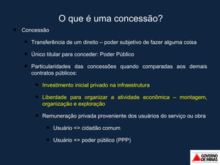 O que é uma concessão?  Concessão Transferência de um direito – poder subjetivo de fazer alguma coisa Único titular para conceder: Poder Público Particularidades das concessões quando comparadas aos demais contratos públicos: Investimento inicial privado na infraestrutura Liberdade para organizar a atividade econômica – montagem, organização e exploração Remuneração privada proveniente dos usuários do serviço ou obra Usuário => cidadão comum Usuário => poder público (PPP) 