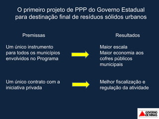 Premissas Um único instrumento para todos os municípios envolvidos no Programa Um único contrato com a iniciativa privada Resultados Maior escala Maior economia aos cofres públicos municipais Melhor fiscalização e regulação da atividade O primeiro projeto de PPP do Governo Estadual para destinação final de resíduos sólidos urbanos 