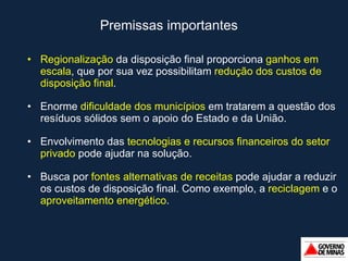 Premissas importantes Regionalização  da disposição final proporciona  ganhos em escala , que por sua vez possibilitam  redução dos custos de disposição final . Enorme  dificuldade dos municípios  em tratarem a questão dos resíduos sólidos sem o apoio do Estado e da União. Envolvimento das  tecnologias e recursos financeiros do setor privado  pode ajudar na solução. Busca por  fontes alternativas de receitas  pode ajudar a reduzir os custos de disposição final. Como exemplo, a  reciclagem  e o  aproveitamento energético . 