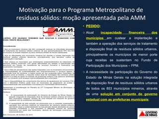 PEDIDO :  Atual  incapacidade financeira dos municípios  em custear a implantação e também a operação dos serviços de tratamento e disposição final de resíduos sólidos urbanos, principalmente os municípios de menor porte cuja receitas se sustentam no Fundo de Participação dos Municípios  –  FPM. A necessidade de participação do Governo do Estado de Minas Gerais na solução integrada de disposição final de resíduos sólidos urbanos de todos os 853 municípios mineiros, através de uma  solução em conjunto do governo estadual com as prefeituras municipais ; Motivação para o Programa Metropolitano de resíduos sólidos: moção apresentada pela AMM 