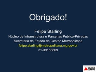 Obrigado! Felipe Starling Núcleo de Infraestrutura e Parcerias Público-Privadas Secretaria de Estado de Gestão Metropolitana [email_address] 31-39156869 