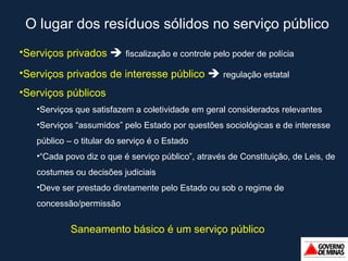 O lugar dos resíduos sólidos no serviço público Serviços privados     fiscalização e controle pelo poder de polícia Serviços privados de interesse público     regulação estatal Serviços públicos Serviços que satisfazem a coletividade em geral considerados relevantes Serviços  “ assumidos ”  pelo Estado por questões sociológicas e de interesse público – o titular do serviço é o Estado “ Cada povo diz o que é serviço público ” , através de Constituição, de Leis, de costumes ou decisões judiciais Deve ser prestado diretamente pelo Estado ou sob o regime de concessão/permissão Saneamento básico é um serviço público 