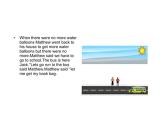 When there were no more water balloons Matthew went back to his house to get more water balloons but there were no more.Matthew said we have to go to school.The bus is here Jack.’’Lets go run to the bus said Matthew.Matthew said ‘’let me get my book bag. 
