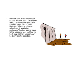 Matthew said ‘’We are just in time.I thought we were late.”  The teacher was on time too.They went inside the class room. ’’oh no,” said Matthew, “ I forgot to bring my  school bag!  it was in the auditorium.” Another teacher came to the  class and gave Matthew his book bag. Matthew was so happy he didn’t lose his book bag. 