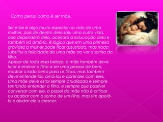 Como penso como é ser mãe.
Ser mãe é algo muito especial na vida de uma
mulher, pois de dentro dela saiu uma outra vida,
que dependerá dela, aceitará a educação dela e
também irá amá-la, é lógico que em uma primeira
gravidez a mulher pode ficar assustada, mas nada
substitui a felicidade de uma mãe ao ver o sorriso do
filho.
Apesar de toda essa beleza, a mãe também deve
lutar e ensinar o filho a ser uma pessoa de bem,
mostrar o lado certo para os filhos, mas também
deve entendê-los, amá-los e aprender com eles.
Uma mãe deve estar sempre atualizada e sempre
tentando entender o filho, e sempre que possível
conversar com ele, o papel da mãe não é criticar
ou acabar com o sonho de um filho, mas sim apoiá-
lo e ajudar ele a crescer.
 