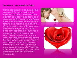 Ser mãe é ... ser especial e única.
Como posso fazer um só dia especial
para você. Se todos os dias tu és
especial para mim. Como posso lhe
agradar. Se todos os agrados você já
conhece,você já me agradou. Como
posso lhe surpreender Se me conhece
totalmente e me ama eternamente.
Como posso lhe ajudar. Se sou eu que
quem você sempre ajuda. Como
posso ser independente. Se preciso e
quero sempre você do meu lado.
Mãe. Se ficar sem você,eu não vou
viver. Você faz parte da minha historia.
És minha vida, és minha guia. Você é
uma parte de mim. Uma parte que
não dar pra viver sem. Você é tudo
que eu preciso pra ser feliz. No dia das
mães. Uma mensagem para a mulher
que eu mais amo em minha vida,
minha mãe.
 