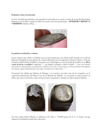 El primer canto con leyenda.
La otra novedad que introduce esta moneda es la leyenda en su canto, a modo de la que llevaba la plata
francesa con Luis XIV a partir de 1686. En nuestro caso la leyenda decía: · AVXILIVM * MEVM * A
* DOMINO· (Salmos 120,2).
La primera acuñación a volante.
Como citamos mas arriba, se habilitó una ceca provisional (la ceca oficial estaba situada en la calle de
Segovia) dotándola de unas prensas de volante fabricados por los ingenieros franceses, Pierre y Antoine
Lourdet. Joseph García Caballero, ensayador cuya inicial figura en ésta moneda (j) escribió en su Breve
cotejo de pesas y medidas lo siguiente: “…esta moneda al principio se labró en volantes …Eran estas monedas
muy hermosas y bien parecidas, pero duró poco su fábrica: lo uno, por ser muy costosa; y lo otro, por haberse descompuesto
los volantes y demás instrumentos por cuya razón se mandó cesar en dicha labor…”.
El punzón fue tallado por Isidoro de Párraga y se conserva, así como uno de los troqueles, en la
exposición permanente del Museo Casa de la Moneda de Madrid.
2
La secuencia es clara, punzón en
relieve que mira a la derecha, cuño en hueco hacia la izquierda y moneda en relieve hacia la derecha.
En total, según Glenn Murray, se labraron 6.137 kilos = 129.000 piezas de 8, 4 y 2 reales, sin que
sepamos la cantidad acuñada para cada valor.
 