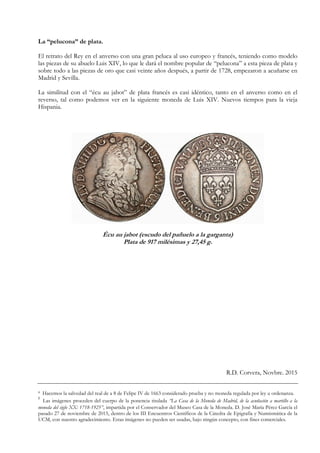 La “pelucona” de plata.
El retrato del Rey en el anverso con una gran peluca al uso europeo y francés, teniendo como modelo
las piezas de su abuelo Luis XIV, lo que le dará el nombre popular de “pelucona” a esta pieza de plata y
sobre todo a las piezas de oro que casi veinte años después, a partir de 1728, empezaron a acuñarse en
Madrid y Sevilla.
La similitud con el “écu au jabot” de plata francés es casi idéntico, tanto en el anverso como en el
reverso, tal como podemos ver en la siguiente moneda de Luis XIV. Nuevos tiempos para la vieja
Hispania.
Écu au jabot (escudo del pañuelo a la garganta)
Plata de 917 milésimas y 27,45 g.
R.D. Corvera, Novbre. 2015
¹ Hacemos la salvedad del real de a 8 de Felipe IV de 1663 considerado prueba y no moneda regulada por ley u ordenanza.
2
Las imágenes proceden del cuerpo de la ponencia titulada “La Casa de la Moneda de Madrid, de la acuñación a martillo a la
moneda del siglo XX: 1718-1925”, impartida por el Conservador del Museo Casa de la Moneda. D. José María Pérez García el
pasado 27 de noviembre de 2015, dentro de los III Encuentros Científicos de la Cátedra de Epigrafía y Numismática de la
UCM, con nuestro agradecimiento. Estas imágenes no pueden ser usadas, bajo ningún concepto, con fines comerciales.
 