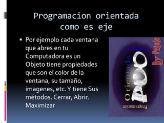 Programacion orientada
como es eje
 Por ejemplo cada ventana
que abres en tu
Computadora es un
Objeto tiene propiedades
que son el color de la
ventana, su tamaño,
imagenes, etc.Y tiene Sus
métodos. Cerrar,Abrir.
Maximizar
 