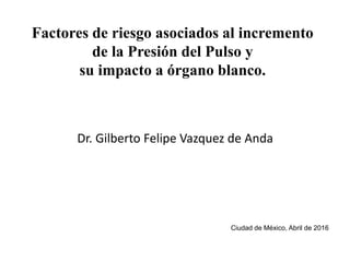 Factores de riesgo asociados al incremento
de la Presión del Pulso y
su impacto a órgano blanco.
Dr. Gilberto Felipe Vazquez de Anda
Ciudad de México, Abril de 2016
 