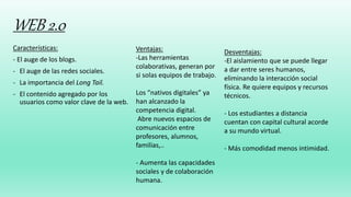 WEB 2.0
Características:
- El auge de los blogs.
- El auge de las redes sociales.
- La importancia del Long Tail.
- El contenido agregado por los
usuarios como valor clave de la web.
Ventajas:
-Las herramientas
colaborativas, generan por
si solas equipos de trabajo.
Los “nativos digitales” ya
han alcanzado la
competencia digital.
Abre nuevos espacios de
comunicación entre
profesores, alumnos,
familias,..
- Aumenta las capacidades
sociales y de colaboración
humana.
Desventajas:
-El aislamiento que se puede llegar
a dar entre seres humanos,
eliminando la interacción social
física. Re quiere equipos y recursos
técnicos.
- Los estudiantes a distancia
cuentan con capital cultural acorde
a su mundo virtual.
- Más comodidad menos intimidad.
 