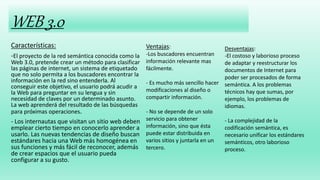 WEB 3.0
Características:
-El proyecto de la red semántica conocida como la
Web 3.0, pretende crear un método para clasificar
las páginas de internet, un sistema de etiquetado
que no solo permita a los buscadores encontrar la
información en la red sino entenderla. Al
conseguir este objetivo, el usuario podrá acudir a
la Web para preguntar en su lengua y sin
necesidad de claves por un determinado asunto.
La web aprenderá del resultado de las búsquedas
para próximas operaciones.
- Los internautas que visitan un sitio web deben
emplear cierto tiempo en conocerlo aprender a
usarlo. Las nuevas tendencias de diseño buscan
estándares hacia una Web más homogénea en
sus funciones y más fácil de reconocer, además
de crear espacios que el usuario pueda
configurar a su gusto.
Ventajas:
-Los buscadores encuentran
información relevante mas
fácilmente.
- Es mucho más sencillo hacer
modificaciones al diseño o
compartir información.
- No se depende de un solo
servicio para obtener
información, sino que ésta
puede estar distribuida en
varios sitios y juntarla en un
tercero.
Desventajas:
-El costoso y laborioso proceso
de adaptar y reestructurar los
documentos de Internet para
poder ser procesados de forma
semántica. A los problemas
técnicos hay que sumas, por
ejemplo, los problemas de
idiomas.
- La complejidad de la
codificación semántica, es
necesario unificar los estándares
semánticos, otro laborioso
proceso.
 
