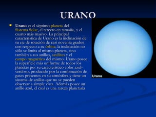 URANO Urano  es el séptimo  planeta  del  Sistema Solar , el tercero en tamaño, y el cuarto más masivo. La principal característica de Urano es la inclinación de su eje de rotación de casi noventa grados con respecto a su  órbita ; la inclinación no sólo se limita al mismo planeta, sino también a sus anillos,  satélites  y el  campo magnético  del mismo. Urano posee la superficie más uniforme de todos los planetas por su característico color azul-verdoso, producido por la combinación de gases presentes en su atmósfera y tiene un sistema de anillos que no se pueden observar a simple vista. Además posee un anillo azul, el cual es una rareza planetaria  