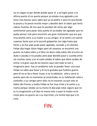 no se caigan es por donde puede pasar el y así logro pasar a la
última puerta él no quería porque ya estaba muy agotado y no
tenía más fuerzas pero sabía que ya se podría ir para la casa donde
la pasara y lo pensó mucho mejor y decidió abrir el sobre que tenía
cabras muertas de risa que no paraban de reírse por algo
sentimental para pasar esta puerta él ya estaba tan agotado que no
podía pensar más pero encontró una gran motivación que era que
muy pronto vería a su madre y a sus amigos él se sentó y en pensó
a pensar hasta que se le ocurrió golpearlas con algo hasta que
lloren y así fue pipe pudo pasar agotado, cansado y sin alientos
Felipe dijo hogar dulce hogar pero oh sorpresa se encontró una
puerta no había sobre y el libro no decía nada sobre ella el entro en
duda si pasaba o no pasaba pero pipe decidió pasar y cuando entro
vio muchas cosas y en el suelo estaba el sobre que decía acabas de
entrar a la gran caja de los tesoros aquí está todo lo real o
imaginario pero hay un problema solo te puedes llevar una cosa
Felipe no sabía que llevar y él no le gustaba que hubiera guerra
pero él no se iba a llevar la paz si no la sabiduría salió y cerró la
puerta pero de un momento se encontraba en su habitación salió a
contarles a sus amigos pero ellos no le creyeron ya que solo se
había ido 4 horas y media Felipe se fue muy triste y le conto a su
mama porque estaba así su mama le dijo pipe estas seguro que no
es tu imaginación y él dijo no mama esto si paso la madre no le
creyó pero no quería ver a su hijo triste y le mintió dijo que si le
creía
FIN.
 