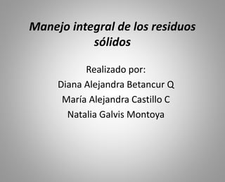 Manejo integral de los residuos
sólidos
Realizado por:
Diana Alejandra Betancur Q
María Alejandra Castillo C
Natalia Galvis Montoya
 