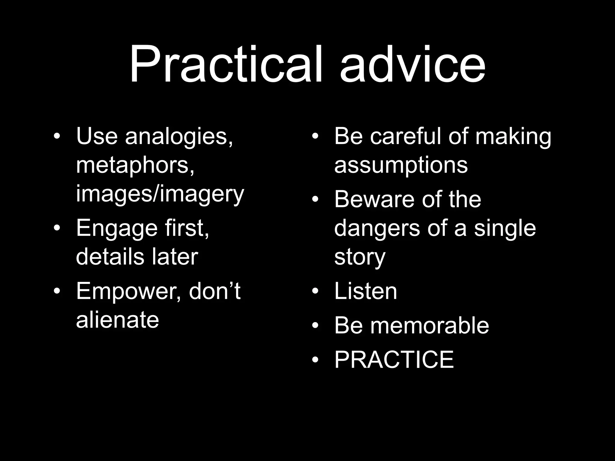 Practical advice
• Use analogies,
metaphors,
images/imagery
• Engage first,
details later
• Empower, don’t
alienate
• Be careful of making
assumptions
• Beware of the
dangers of a single
story
• Listen
• Be memorable
• PRACTICE
 