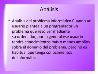 Análisis
• Análisis del problema informático Cuando un
usuario plantea a un programador un
problema que resolver mediante
su ordenador, por lo general ese usuario
tendrá conocimientos más o menos amplios
sobre el dominio del problema, pero no es
habitual que tenga conocimientos
de informática.
 