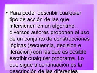 • Para poder describir cualquier
tipo de acción de las que
intervienen en un algoritmo,
diversos autores proponen el uso
de un conjunto de construcciones
lógicas (secuencia, decisión e
iteración) con las que es posible
escribir cualquier programa. Lo
que sigue a continuación es la
 