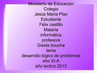 Ministerio de Educación
Colegio
Jesús María Plac
Estudiante
Félix castillo
Materia
informática
profesora
Gisela bouche
tema
desarrollo lógico de problemas
año XI-A
año lectivo 2013
 