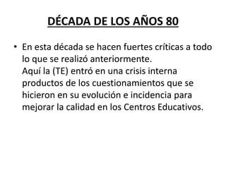 DÉCADA DE LOS AÑOS 80
• En esta década se hacen fuertes críticas a todo
lo que se realizó anteriormente.
Aquí la (TE) entró en una crisis interna
productos de los cuestionamientos que se
hicieron en su evolución e incidencia para
mejorar la calidad en los Centros Educativos.
 