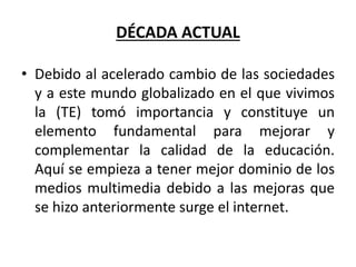 DÉCADA ACTUAL
• Debido al acelerado cambio de las sociedades
y a este mundo globalizado en el que vivimos
la (TE) tomó importancia y constituye un
elemento fundamental para mejorar y
complementar la calidad de la educación.
Aquí se empieza a tener mejor dominio de los
medios multimedia debido a las mejoras que
se hizo anteriormente surge el internet.
 