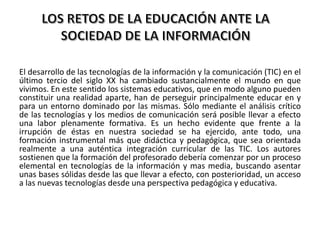 El desarrollo de las tecnologías de la información y la comunicación (TIC) en el
último tercio del siglo XX ha cambiado sustancialmente el mundo en que
vivimos. En este sentido los sistemas educativos, que en modo alguno pueden
constituir una realidad aparte, han de perseguir principalmente educar en y
para un entorno dominado por las mismas. Sólo mediante el análisis crítico
de las tecnologías y los medios de comunicación será posible llevar a efecto
una labor plenamente formativa. Es un hecho evidente que frente a la
irrupción de éstas en nuestra sociedad se ha ejercido, ante todo, una
formación instrumental más que didáctica y pedagógica, que sea orientada
realmente a una auténtica integración curricular de las TIC. Los autores
sostienen que la formación del profesorado debería comenzar por un proceso
elemental en tecnologías de la información y mas media, buscando asentar
unas bases sólidas desde las que llevar a efecto, con posterioridad, un acceso
a las nuevas tecnologías desde una perspectiva pedagógica y educativa.
 