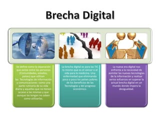 Se define como la separación
que existe entre las personas
(Comunidades, estados,
países) que utilizan
las Tecnologías de información
y comunicaciones como una
parte rutinaria de su vida
diaria y aquellas que no tienen
acceso a las mismas y que
aunque las tengan no saben
como utilizarlas.
La brecha digital es para las TIC
lo mismo que es el cáncer o el
sida para la medicina. Una
enfermedad que eliminando
poco a poco los países pobres
de los beneficios de las
Tecnologías y del progreso
económico.
La nueva era digital nos
enfrenta a la necesidad de
asimilar las nuevas tecnologías
de la información y realizar
serios esfuerzos en superar la
actual brecha digital en un
mundo donde impera la
desigualdad.
 